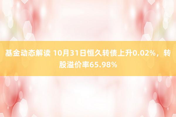 基金动态解读 10月31日恒久转债上升0.02%，转股溢价率65.98%