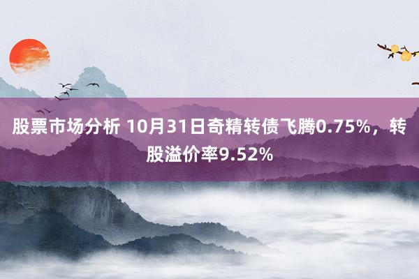 股票市场分析 10月31日奇精转债飞腾0.75%，转股溢价率9.52%