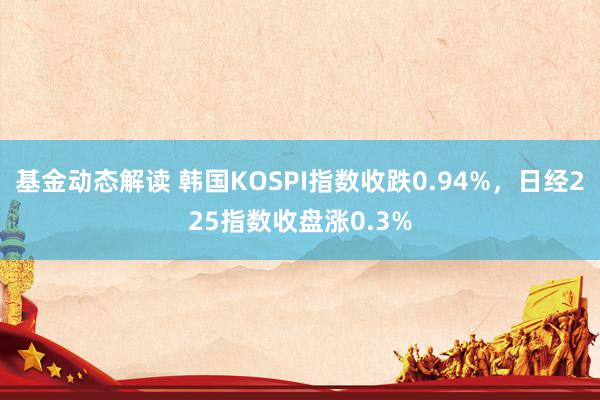 基金动态解读 韩国KOSPI指数收跌0.94%，日经225指数收盘涨0.3%