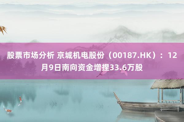 股票市场分析 京城机电股份（00187.HK）：12月9日南向资金增捏33.6万股