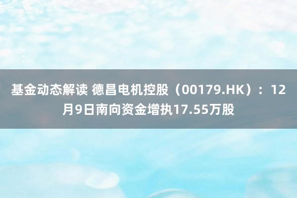 基金动态解读 德昌电机控股（00179.HK）：12月9日南向资金增执17.55万股