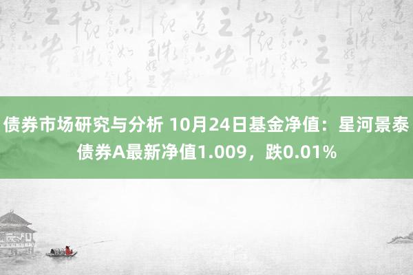 债券市场研究与分析 10月24日基金净值：星河景泰债券A最新净值1.009，跌0.01%