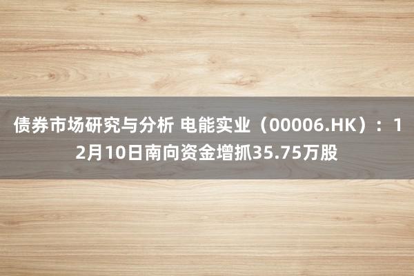 债券市场研究与分析 电能实业（00006.HK）：12月10日南向资金增抓35.75万股