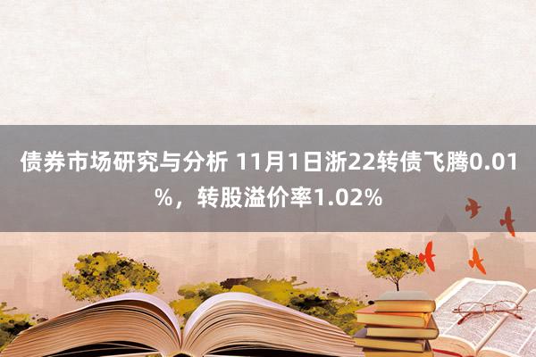 债券市场研究与分析 11月1日浙22转债飞腾0.01%，转股溢价率1.02%