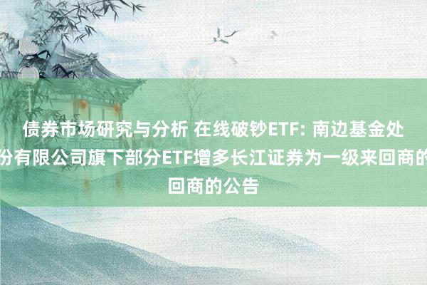 债券市场研究与分析 在线破钞ETF: 南边基金处理股份有限公司旗下部分ETF增多长江证券为一级来回商的公告