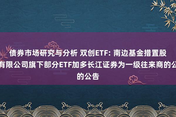 债券市场研究与分析 双创ETF: 南边基金措置股份有限公司旗下部分ETF加多长江证券为一级往来商的公告