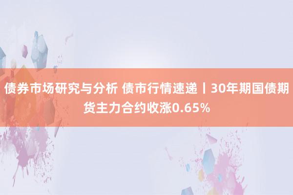 债券市场研究与分析 债市行情速递丨30年期国债期货主力合约收涨0.65%