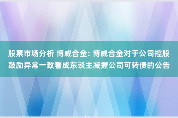 股票市场分析 博威合金: 博威合金对于公司控股鼓励异常一致看成东谈主减握公司可转债的公告