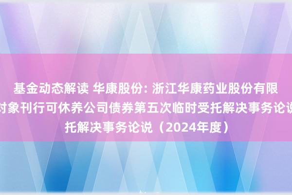 基金动态解读 华康股份: 浙江华康药业股份有限公司向不特定对象刊行可休养公司债券第五次临时受托解决事务论说（2024年度）