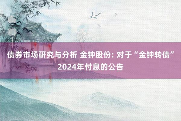 债券市场研究与分析 金钟股份: 对于“金钟转债”2024年付息的公告