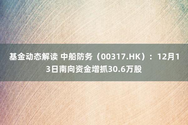 基金动态解读 中船防务（00317.HK）：12月13日南向资金增抓30.6万股