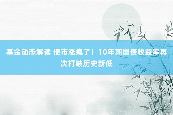 基金动态解读 债市涨疯了！10年期国债收益率再次打破历史新低