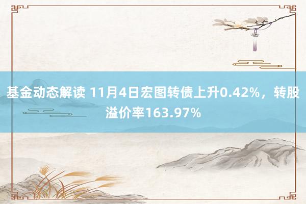 基金动态解读 11月4日宏图转债上升0.42%，转股溢价率163.97%