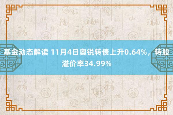 基金动态解读 11月4日奥锐转债上升0.64%，转股溢价率34.99%