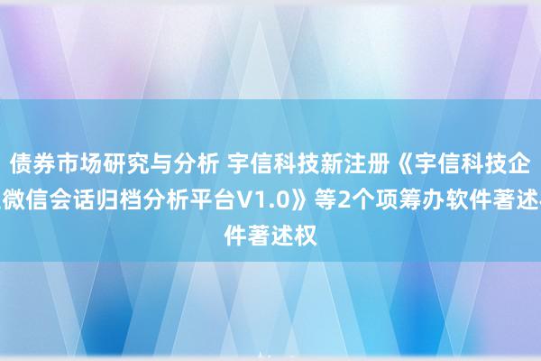 债券市场研究与分析 宇信科技新注册《宇信科技企业微信会话归档分析平台V1.0》等2个项筹办软件著述权