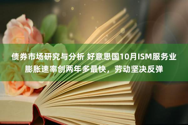 债券市场研究与分析 好意思国10月ISM服务业膨胀速率创两年多最快，劳动坚决反弹