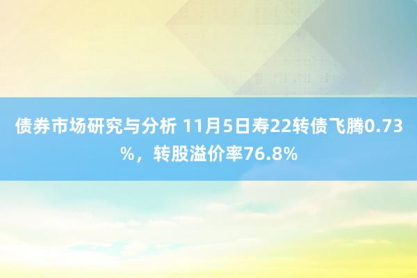 债券市场研究与分析 11月5日寿22转债飞腾0.73%，转股溢价率76.8%