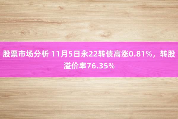 股票市场分析 11月5日永22转债高涨0.81%，转股溢价率76.35%