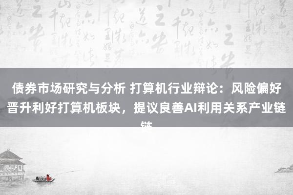 债券市场研究与分析 打算机行业辩论：风险偏好晋升利好打算机板块，提议良善AI利用关系产业链