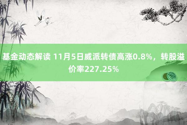 基金动态解读 11月5日威派转债高涨0.8%，转股溢价率227.25%