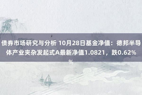 债券市场研究与分析 10月28日基金净值：德邦半导体产业夹杂发起式A最新净值1.0821，跌0.62%