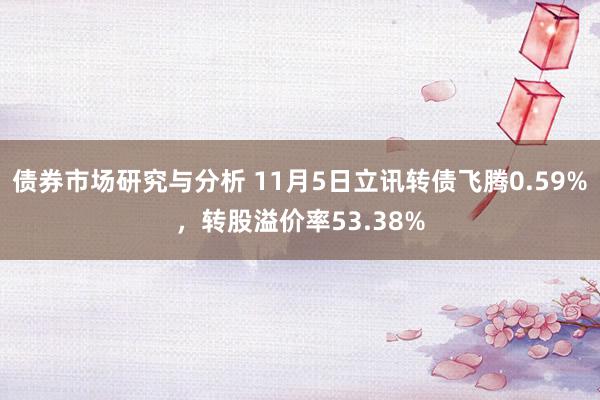 债券市场研究与分析 11月5日立讯转债飞腾0.59%，转股溢价率53.38%