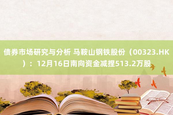 债券市场研究与分析 马鞍山钢铁股份（00323.HK）：12月16日南向资金减捏513.2万股