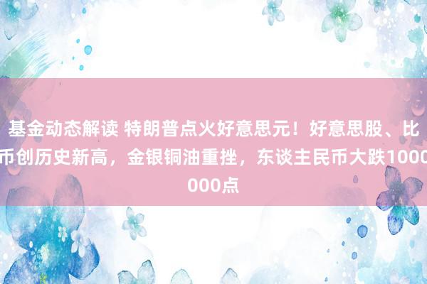 基金动态解读 特朗普点火好意思元！好意思股、比特币创历史新高，金银铜油重挫，东谈主民币大跌1000点