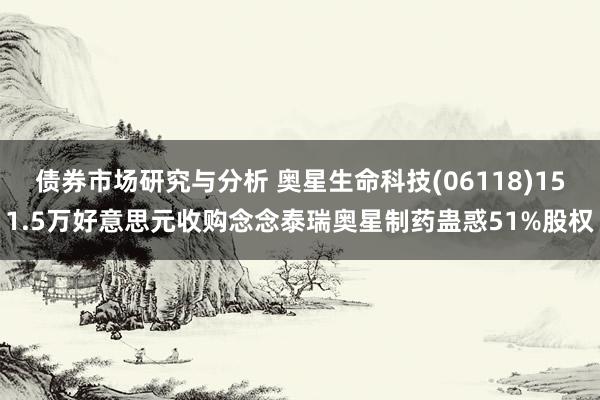 债券市场研究与分析 奥星生命科技(06118)151.5万好意思元收购念念泰瑞奥星制药蛊惑51%股权