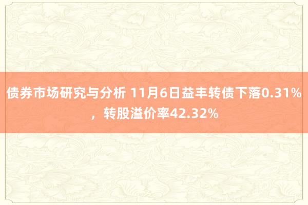 债券市场研究与分析 11月6日益丰转债下落0.31%，转股溢价率42.32%