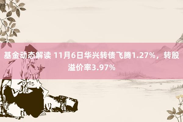 基金动态解读 11月6日华兴转债飞腾1.27%，转股溢价率3.97%