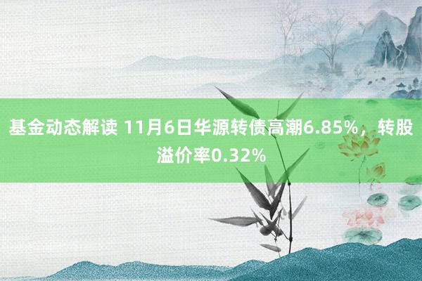 基金动态解读 11月6日华源转债高潮6.85%，转股溢价率0.32%