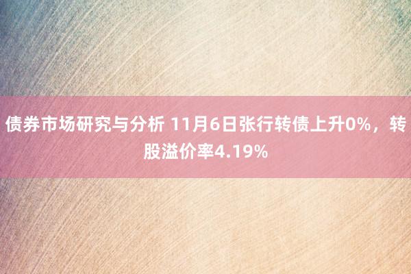 债券市场研究与分析 11月6日张行转债上升0%，转股溢价率4.19%