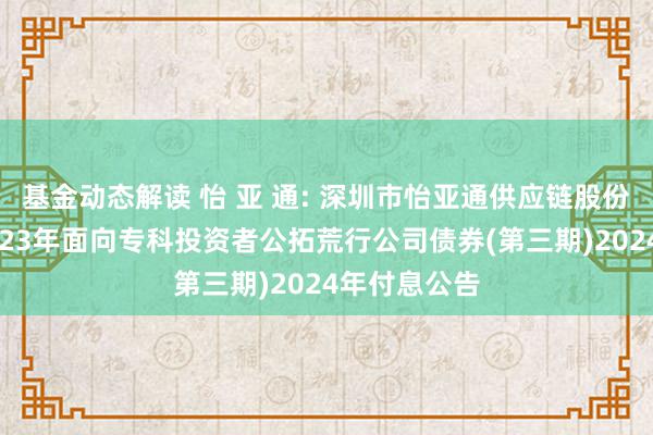 基金动态解读 怡 亚 通: 深圳市怡亚通供应链股份有限公司2023年面向专科投资者公拓荒行公司债券(第三期)2024年付息公告