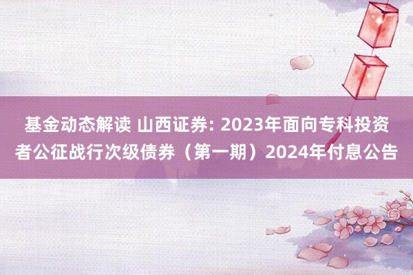 基金动态解读 山西证券: 2023年面向专科投资者公征战行次级债券（第一期）2024年付息公告