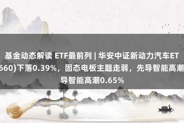 基金动态解读 ETF最前列 | 华安中证新动力汽车ETF(516660)下落0.39%，固态电板主题走弱，先导智能高潮0.65%