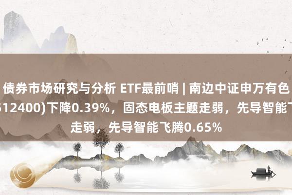 债券市场研究与分析 ETF最前哨 | 南边中证申万有色金属ETF(512400)下降0.39%，固态电板主题走弱，先导智能飞腾0.65%