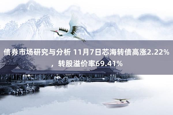 债券市场研究与分析 11月7日芯海转债高涨2.22%，转股溢价率69.41%