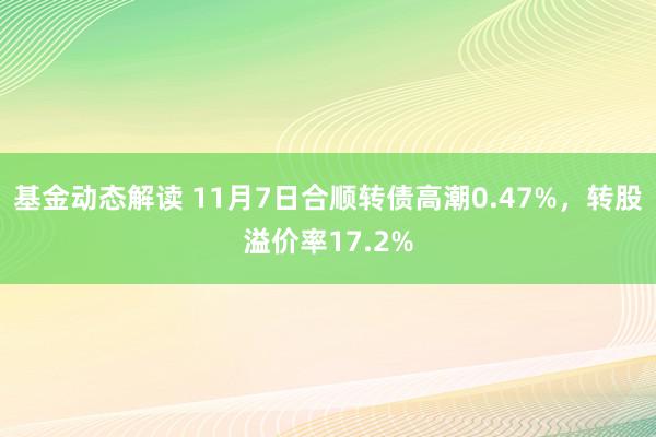 基金动态解读 11月7日合顺转债高潮0.47%，转股溢价率17.2%