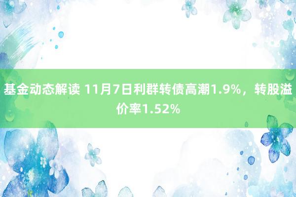 基金动态解读 11月7日利群转债高潮1.9%，转股溢价率1.52%