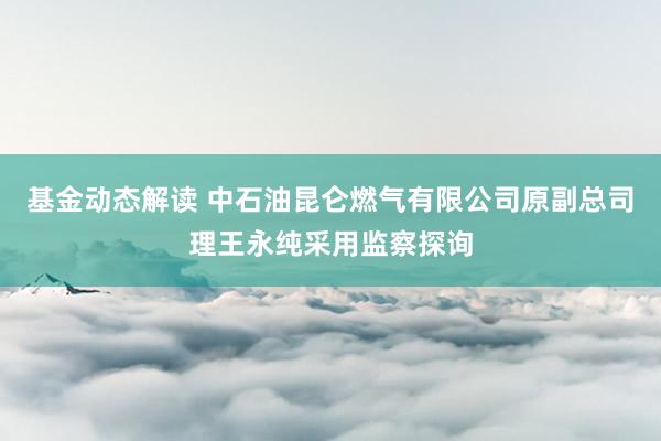 基金动态解读 中石油昆仑燃气有限公司原副总司理王永纯采用监察探询