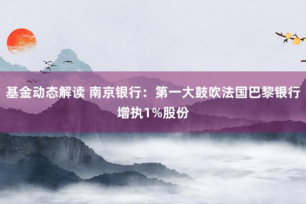 基金动态解读 南京银行：第一大鼓吹法国巴黎银行增执1%股份