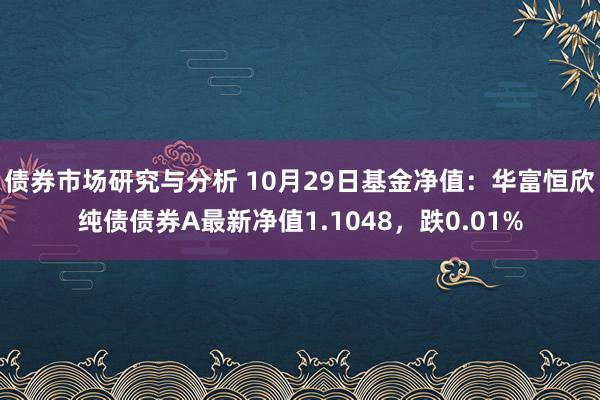 债券市场研究与分析 10月29日基金净值：华富恒欣纯债债券A最新净值1.1048，跌0.01%