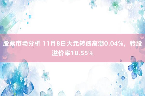 股票市场分析 11月8日大元转债高潮0.04%，转股溢价率18.55%