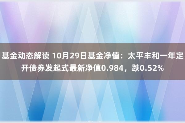 基金动态解读 10月29日基金净值：太平丰和一年定开债券发起式最新净值0.984，跌0.52%