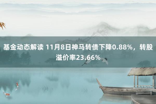 基金动态解读 11月8日神马转债下降0.88%，转股溢价率23.66%