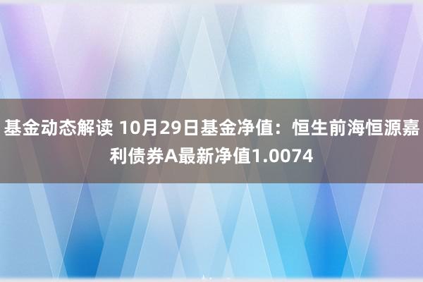 基金动态解读 10月29日基金净值：恒生前海恒源嘉利债券A最新净值1.0074