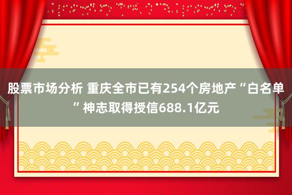 股票市场分析 重庆全市已有254个房地产“白名单”神志取得授信688.1亿元