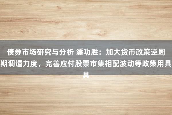 债券市场研究与分析 潘功胜：加大货币政策逆周期调遣力度，完善应付股票市集相配波动等政策用具