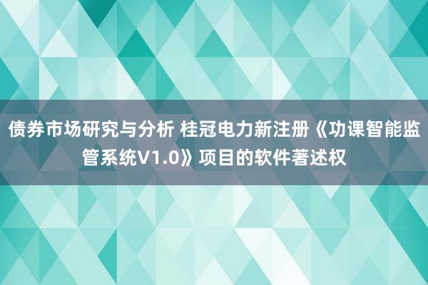 债券市场研究与分析 桂冠电力新注册《功课智能监管系统V1.0》项目的软件著述权